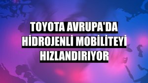 Toyota Avrupa'da hidrojenli mobiliteyi hızlandırıyor