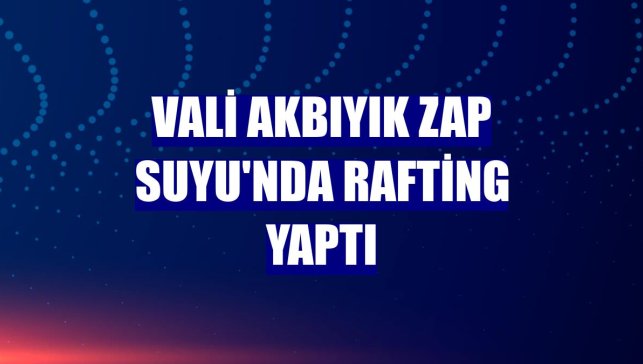 Vali Akbıyık Zap Suyu'nda rafting yaptı