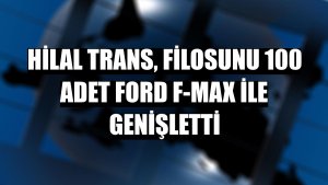 Hilal Trans, filosunu 100 adet Ford F-MAX ile genişletti