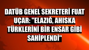 DATÜB Genel Sekreteri Fuat Uçar: 'Elazığ, Ahıska Türklerini bir ensar gibi sahiplendi'