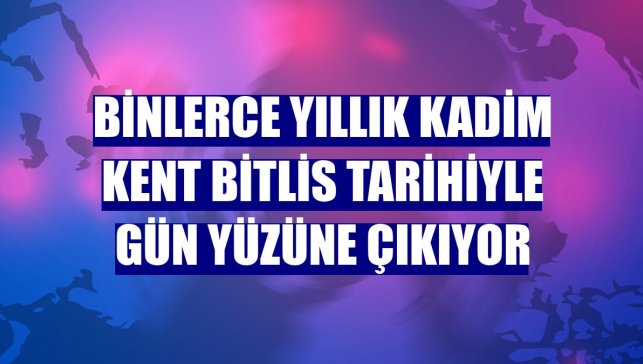 Binlerce yıllık kadim kent Bitlis tarihiyle gün yüzüne çıkıyor