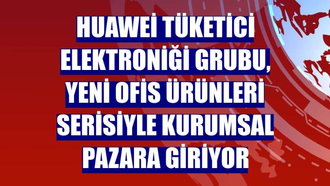 Huawei Tüketici Elektroniği Grubu, yeni ofis ürünleri serisiyle kurumsal pazara giriyor
