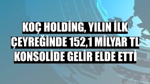 Koç Holding, yılın ilk çeyreğinde 152,1 milyar TL konsolide gelir elde etti
