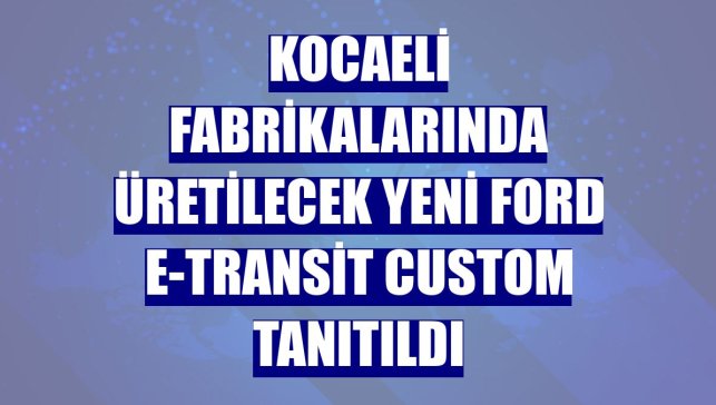Kocaeli fabrikalarında üretilecek yeni Ford E-Transit Custom tanıtıldı