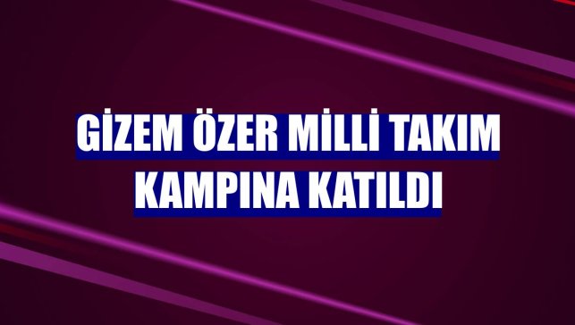 Gizem Özer milli takım kampına katıldı
