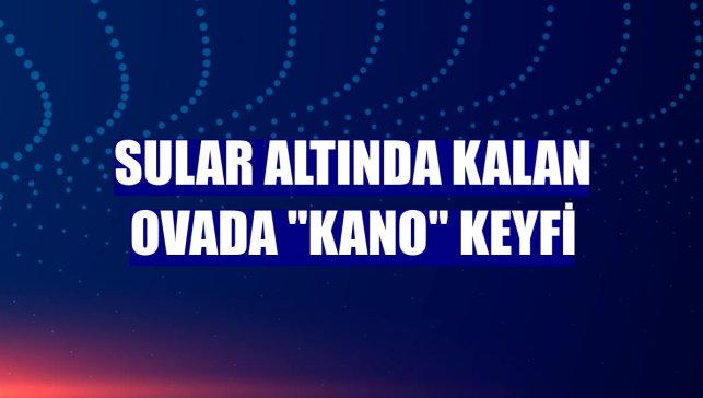 Sular altında kalan ovada "kano" keyfi