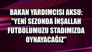 Bakan Yardımcısı Aksu: 'Yeni sezonda inşallah futbolumuzu stadımızda oynayacağız'