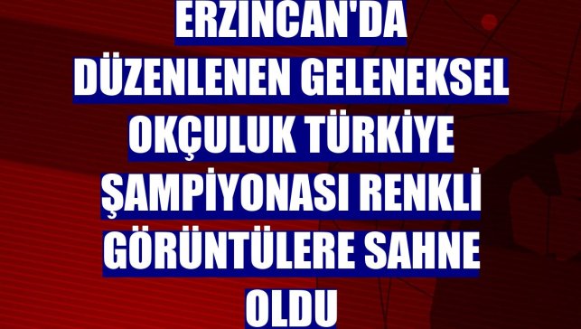 Erzincan'da düzenlenen Geleneksel Okçuluk Türkiye Şampiyonası renkli görüntülere sahne oldu