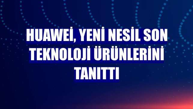 Huawei, yeni nesil son teknoloji ürünlerini tanıttı