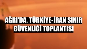 Ağrı'da, Türkiye-İran sınır güvenliği toplantısı