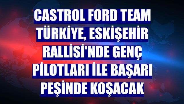 Castrol Ford Team Türkiye, Eskişehir Rallisi'nde genç pilotları ile başarı peşinde koşacak