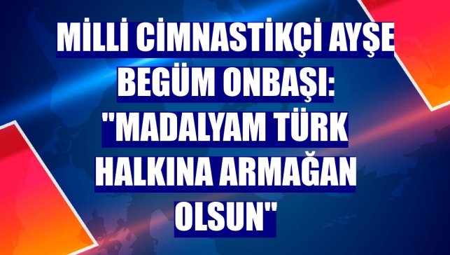 Milli cimnastikçi Ayşe Begüm Onbaşı: "Madalyam Türk halkına armağan olsun"