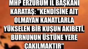 MHP Erzurum İl Başkanı Karataş: 'Kendisine ait olmayan kanatlarla yükselen bir kuşun akıbeti, burnunun üstüne yere çakılmaktır'