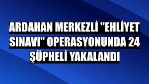 Ardahan merkezli 'ehliyet sınavı' operasyonunda 24 şüpheli yakalandı