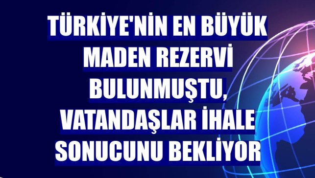 Türkiye'nin en büyük maden rezervi bulunmuştu, vatandaşlar ihale sonucunu bekliyor