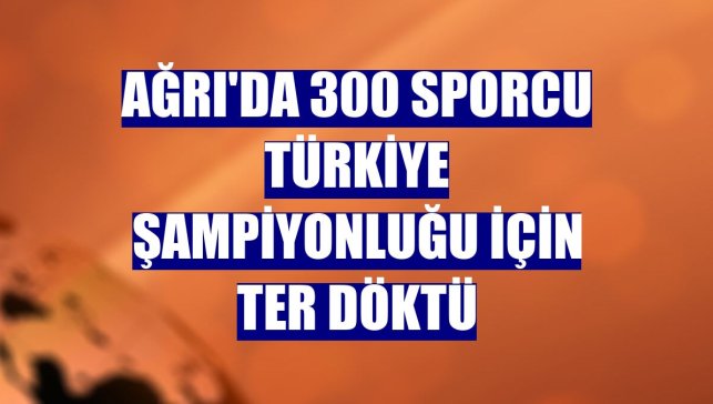Ağrı'da 300 sporcu Türkiye Şampiyonluğu için ter döktü