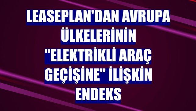 LeasePlan'dan Avrupa ülkelerinin "elektrikli araç geçişine" ilişkin endeks