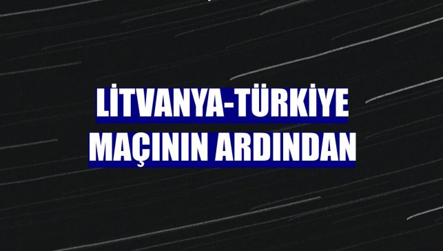 Litvanya-Türkiye maçının ardından