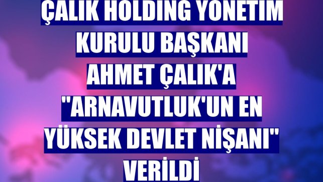 Çalık Holding Yönetim Kurulu Başkanı Ahmet Çalık'a "Arnavutluk'un en yüksek devlet nişanı" verildi