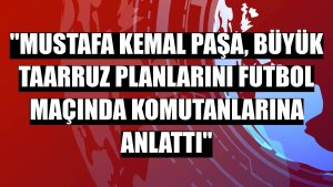'Mustafa Kemal Paşa, Büyük Taarruz planlarını futbol maçında komutanlarına anlattı'