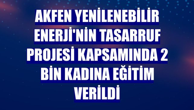 Akfen Yenilenebilir Enerji'nin tasarruf projesi kapsamında 2 bin kadına eğitim verildi
