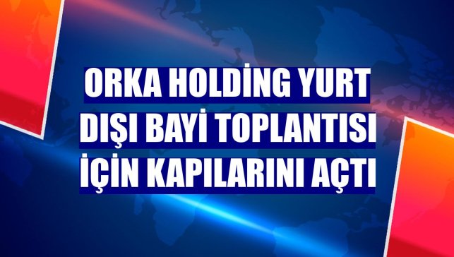 Orka Holding yurt dışı bayi toplantısı için kapılarını açtı