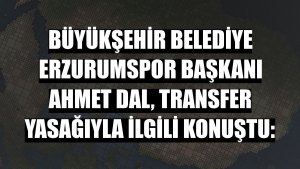 Büyükşehir Belediye Erzurumspor Başkanı Ahmet Dal, transfer yasağıyla ilgili konuştu: