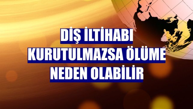 Diş iltihabı kurutulmazsa ölüme neden olabilir