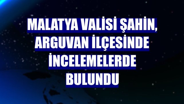 Malatya Valisi Şahin, Arguvan ilçesinde incelemelerde bulundu