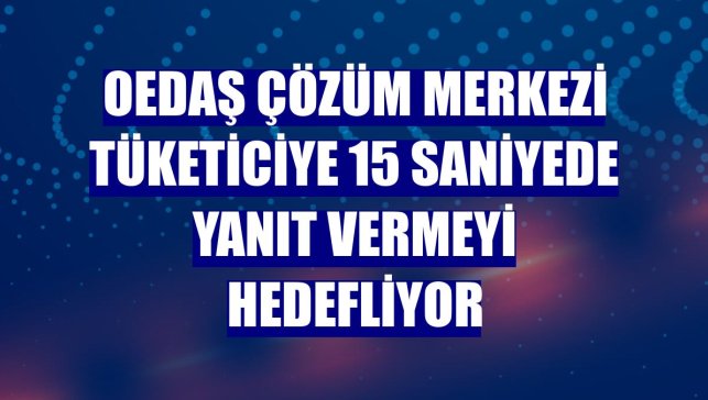 OEDAŞ Çözüm Merkezi tüketiciye 15 saniyede yanıt vermeyi hedefliyor