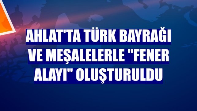 Ahlat'ta Türk bayrağı ve meşalelerle "fener alayı" oluşturuldu