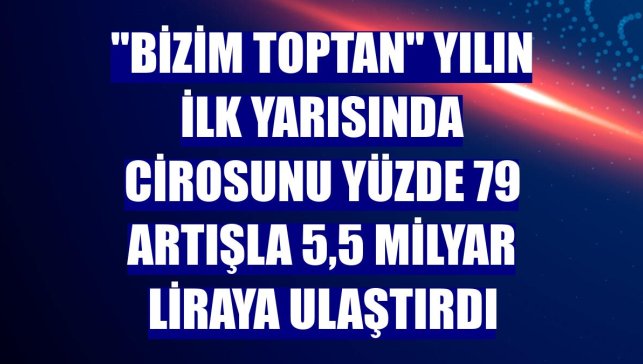 "Bizim Toptan" yılın ilk yarısında cirosunu yüzde 79 artışla 5,5 milyar liraya ulaştırdı