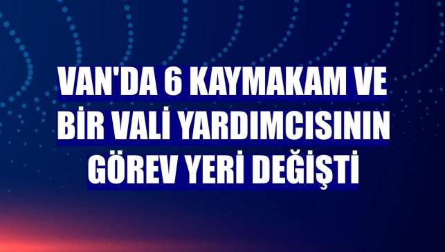 Van'da 6 kaymakam ve bir vali yardımcısının görev yeri değişti