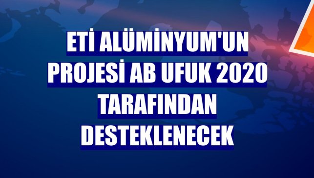 Eti Alüminyum'un projesi AB Ufuk 2020 tarafından desteklenecek