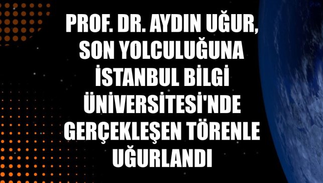 Prof. Dr. Aydın Uğur, son yolculuğuna İstanbul Bilgi Üniversitesi'nde gerçekleşen törenle uğurlandı