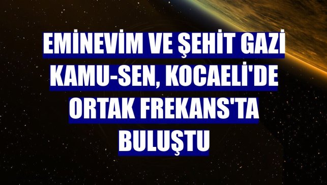 Eminevim ve Şehit Gazi Kamu-Sen, Kocaeli'de Ortak Frekans'ta buluştu