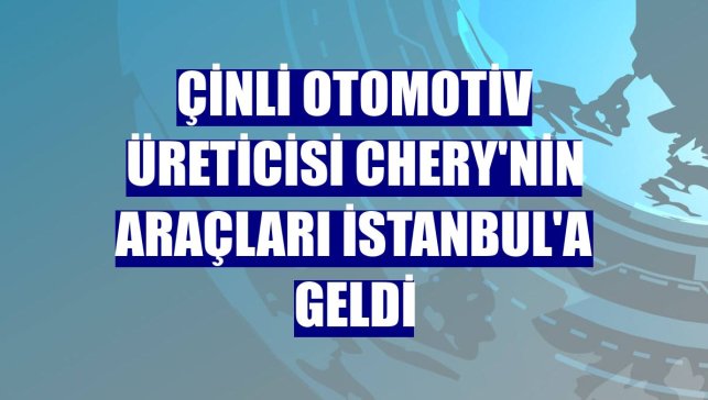 Çinli otomotiv üreticisi Chery'nin araçları İstanbul'a geldi