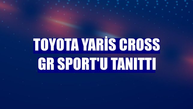 Toyota Yaris Cross GR SPORT'u tanıttı