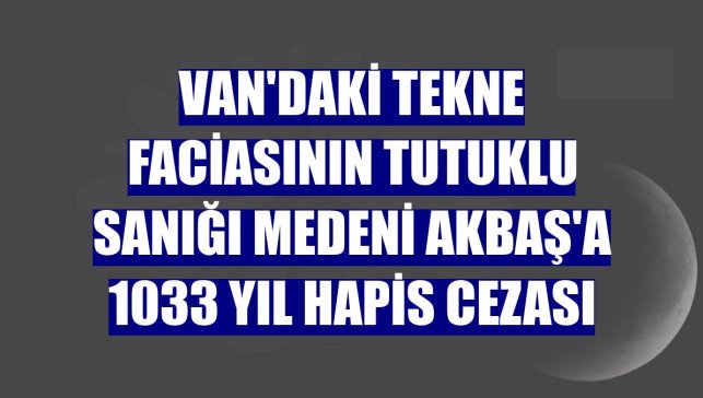 Van'daki tekne faciasının tutuklu sanığı Medeni Akbaş'a 1033 yıl hapis cezası