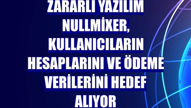 Zararlı yazılım NullMixer, kullanıcıların hesaplarını ve ödeme verilerini hedef alıyor