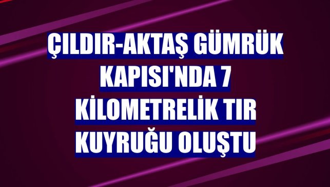 Çıldır-Aktaş Gümrük Kapısı'nda 7 kilometrelik tır kuyruğu oluştu