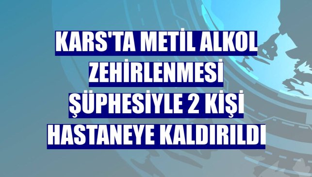 Kars'ta metil alkol zehirlenmesi şüphesiyle 2 kişi hastaneye kaldırıldı