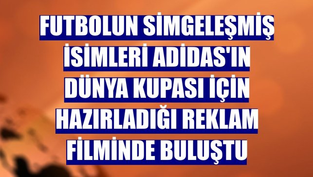 Futbolun simgeleşmiş isimleri adidas'ın Dünya Kupası için hazırladığı reklam filminde buluştu