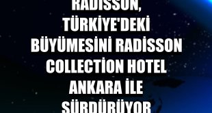 Radisson, Türkiye'deki büyümesini Radisson Collection Hotel Ankara ile sürdürüyor