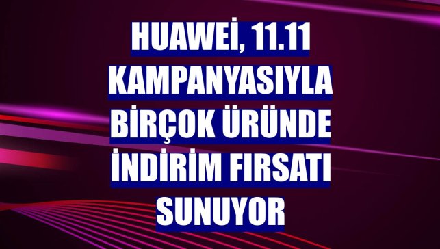 Huawei, 11.11 kampanyasıyla birçok üründe indirim fırsatı sunuyor
