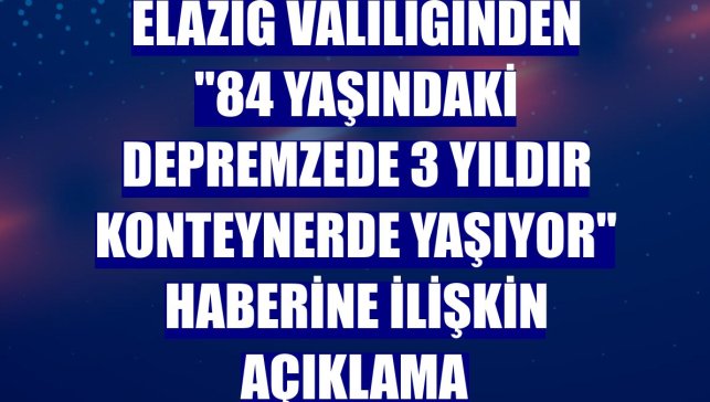 Elazığ Valiliğinden "84 yaşındaki depremzede 3 yıldır konteynerde yaşıyor" haberine ilişkin açıklama