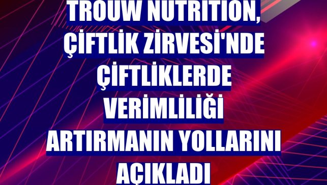 Trouw Nutrition, Çiftlik Zirvesi'nde çiftliklerde verimliliği artırmanın yollarını açıkladı