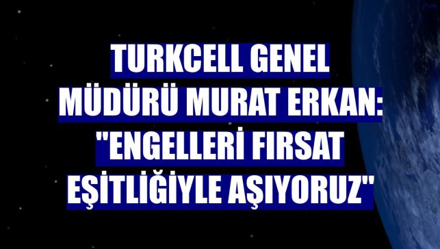 Turkcell Genel Müdürü Murat Erkan: "Engelleri fırsat eşitliğiyle aşıyoruz"