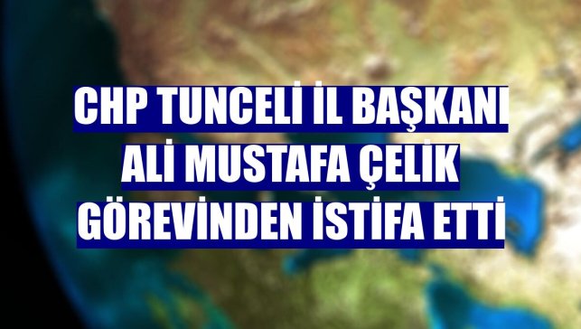 CHP Tunceli İl Başkanı Ali Mustafa Çelik görevinden istifa etti