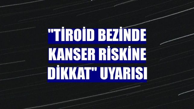 "Tiroid bezinde kanser riskine dikkat" uyarısı
